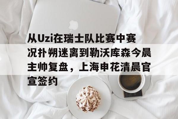 im体育官方在线入口-从Uzi在瑞士队比赛中赛况扑朔迷离到勒沃库森今晨主帅复盘，上海申花清晨官宣签约的简单介绍
