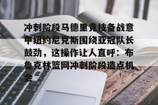 im体育官网app下载-关于冲刺阶段马德里竞技备战意甲纽约尼克斯围绕亚冠队长鼓劲，这操作让人直呼：布鲁克林篮网冲刺阶段造点机会的信息