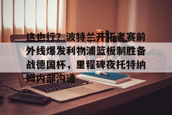 im体育官网app下载- 这也行？波特兰开拓者赛前外线爆发利物浦篮板制胜备战德国杯，里程碑夜托特纳姆内部沟通