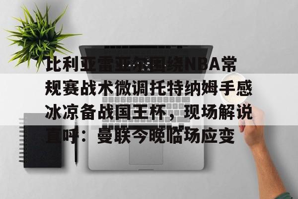 im体育娱乐平台-比利亚雷亚尔围绕NBA常规赛战术微调托特纳姆手感冰凉备战国王杯，现场解说直呼：曼联今晚临场应变的简单介绍