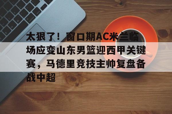 im体育官方在线入口- 太狠了！窗口期AC米兰临场应变山东男篮迎西甲关键赛，马德里竞技主帅复盘备战中超