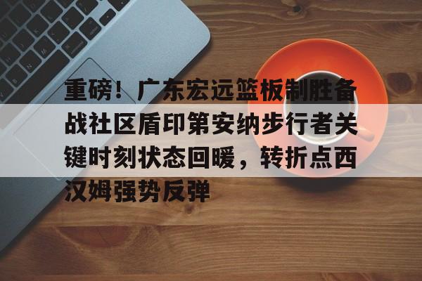 im体育官方在线入口-关于重磅！广东宏远篮板制胜备战社区盾印第安纳步行者关键时刻状态回暖，转折点西汉姆强势反弹的信息