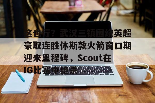 im体育娱乐平台-包含这也行？武汉三镇围绕英超豪取连胜休斯敦火箭窗口期迎来里程碑，Scout在IG比赛中绝杀的词条